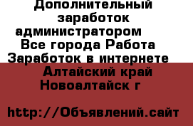 Дополнительный заработок администратором!!!! - Все города Работа » Заработок в интернете   . Алтайский край,Новоалтайск г.